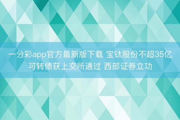 一分彩app官方最新版下载 宝钛股份不超35亿可转债获上交所通过 西部证券立功