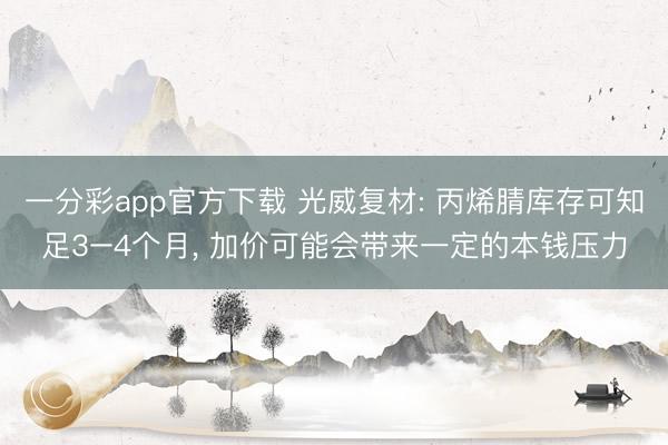 一分彩app官方下载 光威复材: 丙烯腈库存可知足3–4个月， 加价可能会带来一定的本钱压力