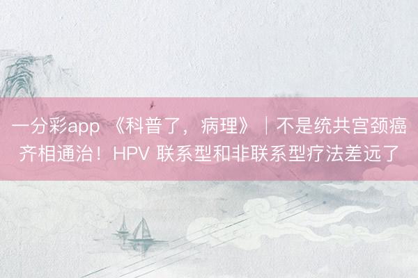 一分彩app 《科普了，病理》│不是统共宫颈癌齐相通治！HPV 联系型和非联系型疗法差远了