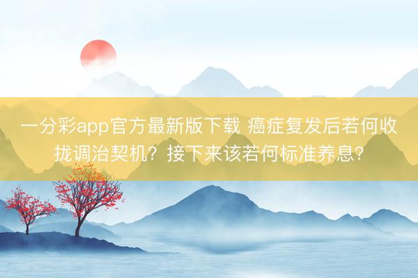 一分彩app官方最新版下载 癌症复发后若何收拢调治契机？接下来该若何标准养息？