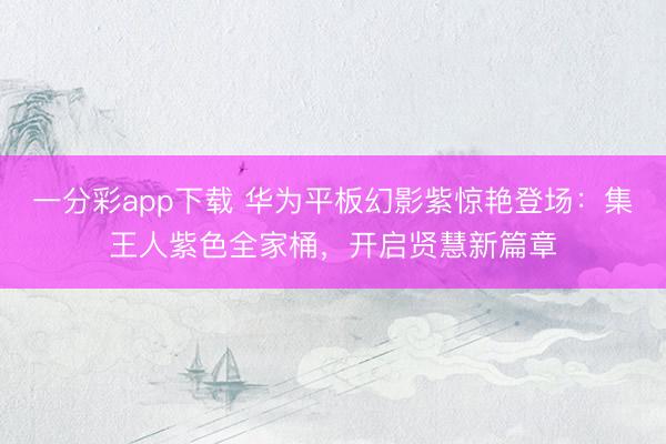 一分彩app下载 华为平板幻影紫惊艳登场：集王人紫色全家桶，开启贤慧新篇章