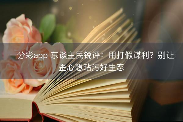 一分彩app 东谈主民锐评：用打假谋利？别让歪心想玷污好生态