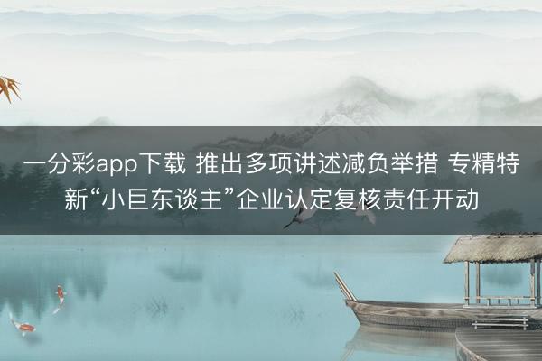 一分彩app下载 推出多项讲述减负举措 专精特新“小巨东谈主”企业认定复核责任开动
