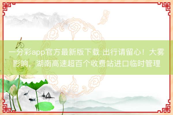 一分彩app官方最新版下载 出行请留心！大雾影响，湖南高速超百个收费站进口临时管理