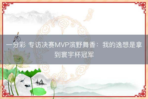 一分彩 专访决赛MVP滨野舞香：我的逸想是拿到寰宇杯冠军
