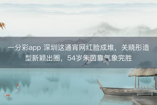 一分彩app 深圳这通宵网红脸成堆，关晓彤造型新颖出圈，54岁朱茵靠气象完胜