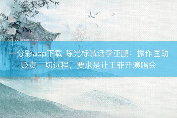 一分彩app下载 陈光标喊话李亚鹏：振作匡助贬责一切远程，要求是让王菲开演唱会