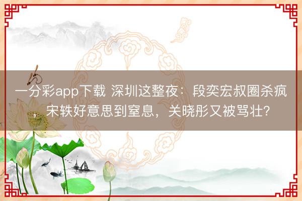 一分彩app下载 深圳这整夜：段奕宏叔圈杀疯，宋轶好意思到窒息，关晓彤又被骂壮？