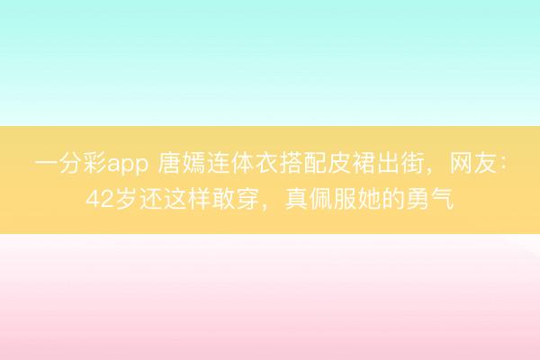 一分彩app 唐嫣连体衣搭配皮裙出街，网友：42岁还这样敢穿，真佩服她的勇气