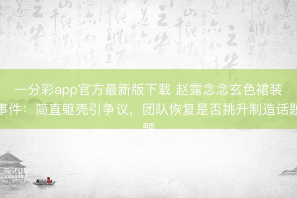 一分彩app官方最新版下载 赵露念念玄色裙装事件：简直躯壳引争议，团队恢复是否挑升制造话题