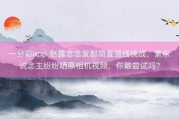 一分彩app 赵露念念发起简直弧线挑战，素东说念主纷纷晒原相机视频，你敢尝试吗？