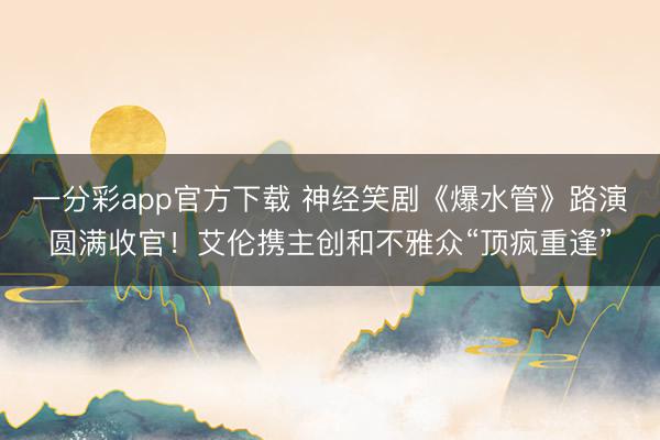 一分彩app官方下载 神经笑剧《爆水管》路演圆满收官！艾伦携主创和不雅众“顶疯重逢”