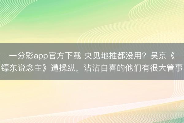 一分彩app官方下载 央见地推都没用？吴京《镖东说念主》遭操纵，沾沾自喜的他们有很大管事