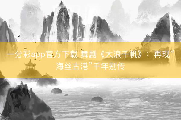 一分彩app官方下载 舞剧《大浪千帆》：再现“海丝古港”千年别传