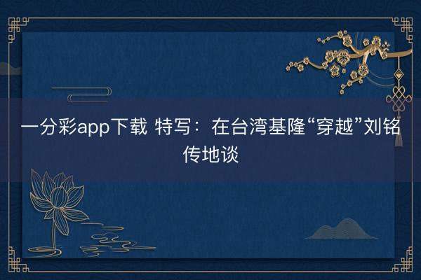 一分彩app下载 特写：在台湾基隆“穿越”刘铭传地谈