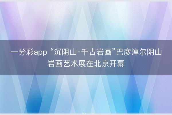 一分彩app “沉阴山·千古岩画”巴彦淖尔阴山岩画艺术展在北京开幕