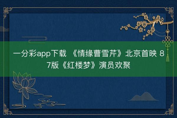 一分彩app下载 《情缘曹雪芹》北京首映 87版《红楼梦》演员欢聚