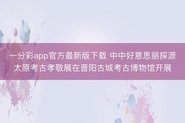 一分彩app官方最新版下载 中中好意思丽探源太原考古孝敬展在晋阳古城考古博物馆开展