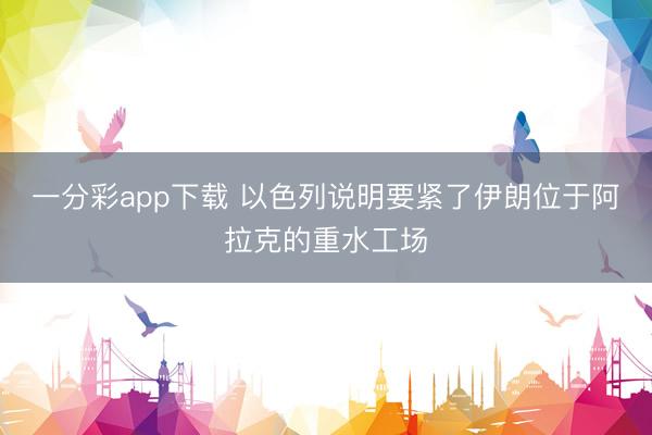 一分彩app下载 以色列说明要紧了伊朗位于阿拉克的重水工场