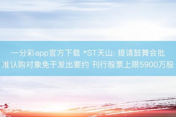 一分彩app官方下载 *ST天山: 提请鼓舞会批准认购对象免于发出要约 刊行股票上限5900万股