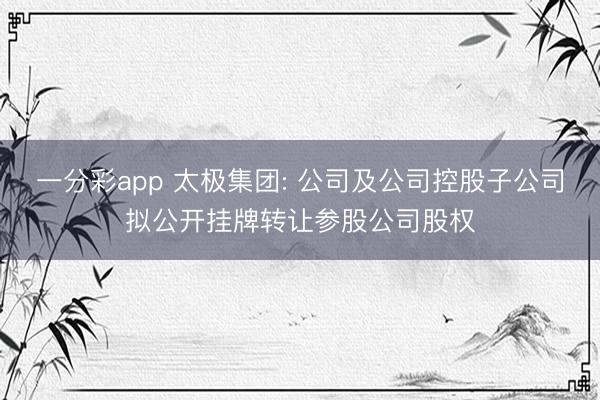 一分彩app 太极集团: 公司及公司控股子公司拟公开挂牌转让参股公司股权