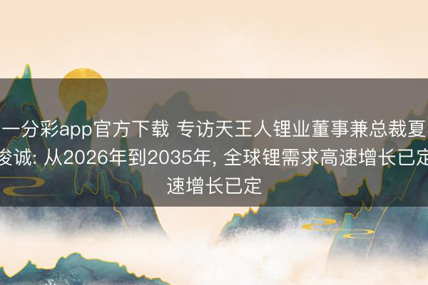 一分彩app官方下载 专访天王人锂业董事兼总裁夏浚诚: 从2026年到2035年， 全球锂需求高速增长已定