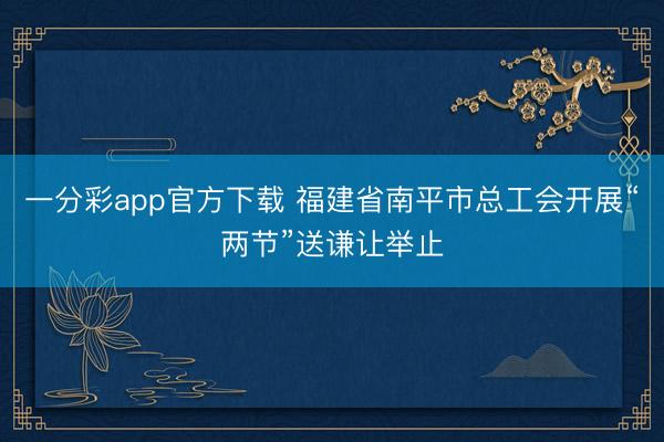 一分彩app官方下载 福建省南平市总工会开展“两节”送谦让举止