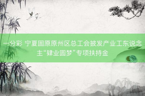 一分彩 宁夏固原原州区总工会披发产业工东说念主“肄业圆梦”专项扶持金