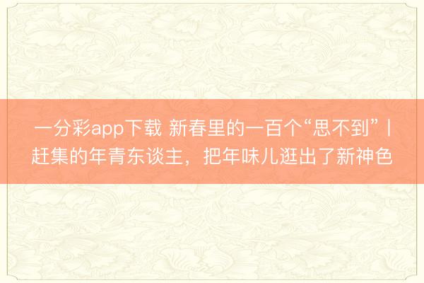 一分彩app下载 新春里的一百个“思不到”丨赶集的年青东谈主，把年味儿逛出了新神色