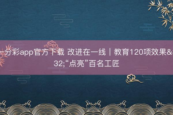 一分彩app官方下载 改进在一线｜教育120项效果 “点亮”百名工匠