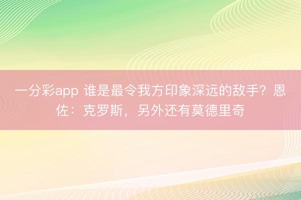 一分彩app 谁是最令我方印象深远的敌手？恩佐：克罗斯，另外还有莫德里奇