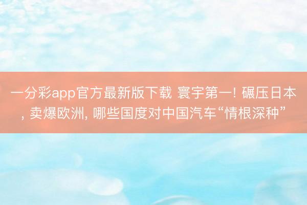 一分彩app官方最新版下载 寰宇第一! 碾压日本， 卖爆欧洲， 哪些国度对中国汽车“情根深种”