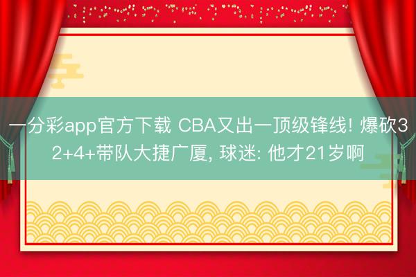 一分彩app官方下载 CBA又出一顶级锋线! 爆砍32+4+带队大捷广厦， 球迷: 他才21岁啊