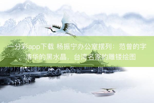 一分彩app下载 杨振宁办公室摆列：范曾的字，清华的黑水晶，台湾名家的雕镂绘图