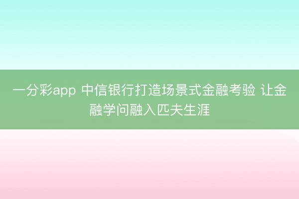 一分彩app 中信银行打造场景式金融考验 让金融学问融入匹夫生涯