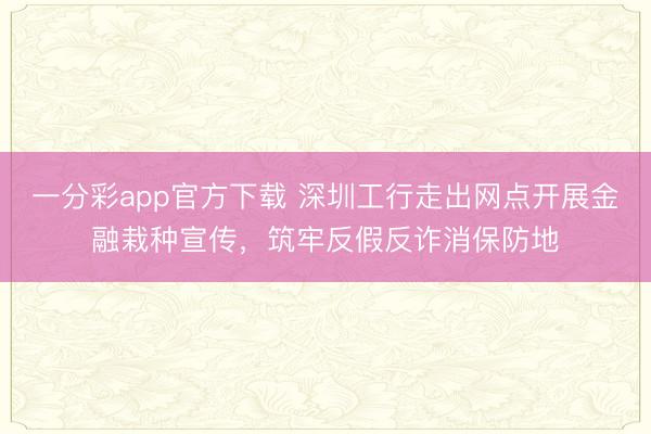 一分彩app官方下载 深圳工行走出网点开展金融栽种宣传,筑牢反假反诈消保防地