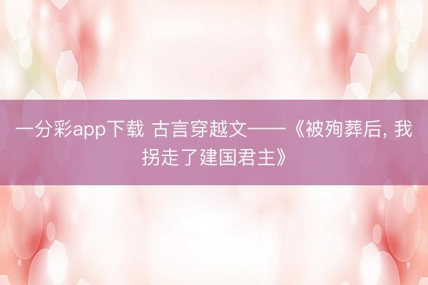 一分彩app下载 古言穿越文——《被殉葬后， 我拐走了建国君主》