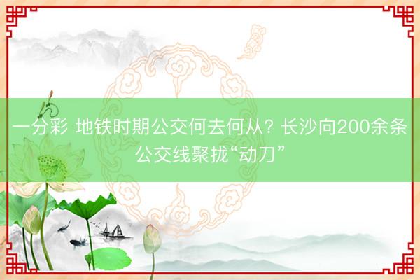 一分彩 地铁时期公交何去何从? 长沙向200余条公交线聚拢“动刀”