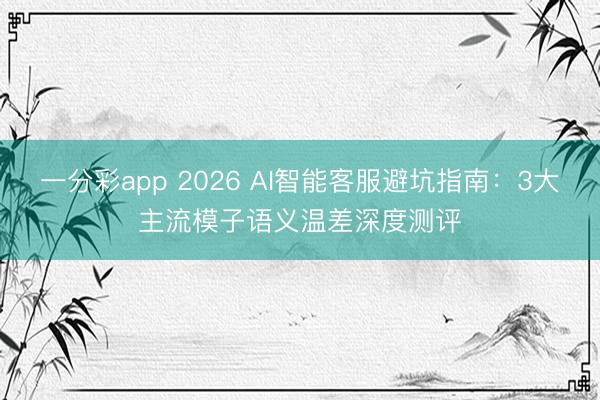一分彩app 2026 AI智能客服避坑指南：3大主流模子语义温差深度测评