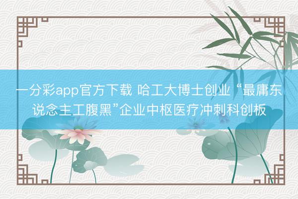 一分彩app官方下载 哈工大博士创业 “最庸东说念主工腹黑”企业中枢医疗冲刺科创板