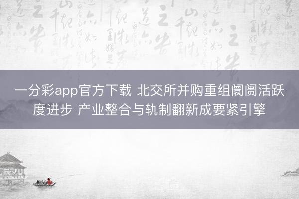 一分彩app官方下载 北交所并购重组阛阓活跃度进步 产业整合与轨制翻新成要紧引擎