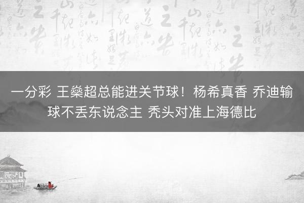 一分彩 王燊超总能进关节球！杨希真香 乔迪输球不丢东说念主 秃头对准上海德比