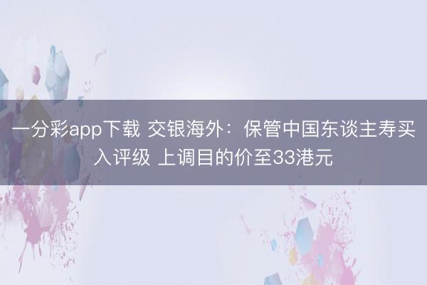 一分彩app下载 交银海外：保管中国东谈主寿买入评级 上调目的价至33港元