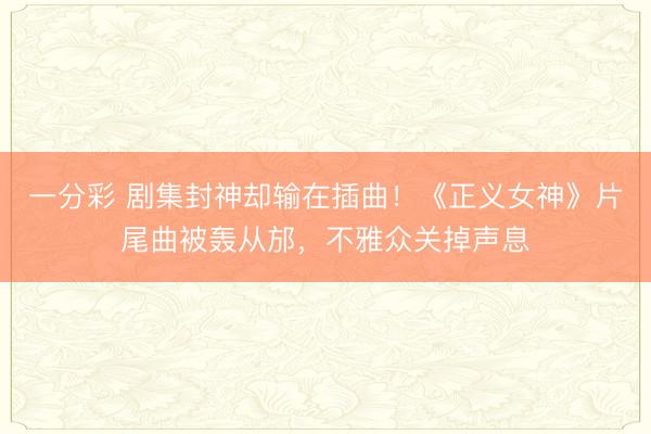 一分彩 剧集封神却输在插曲！《正义女神》片尾曲被轰从邡，不雅众关掉声息