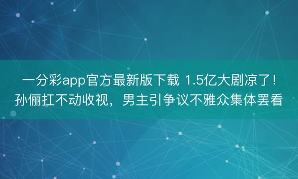 一分彩app官方最新版下载 1.5亿大剧凉了!孙俪扛不动收视,男主引争议不雅众集体罢看