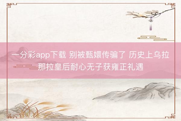 一分彩app下载 别被甄嬛传骗了 历史上乌拉那拉皇后耐心无子获雍正礼遇