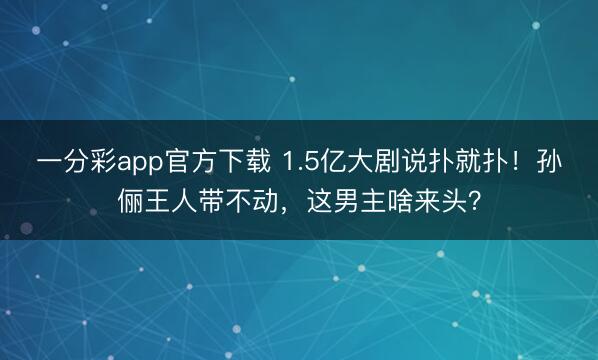 一分彩app官方下载 1.5亿大剧说扑就扑!孙俪王人带不动,这男主啥来头?