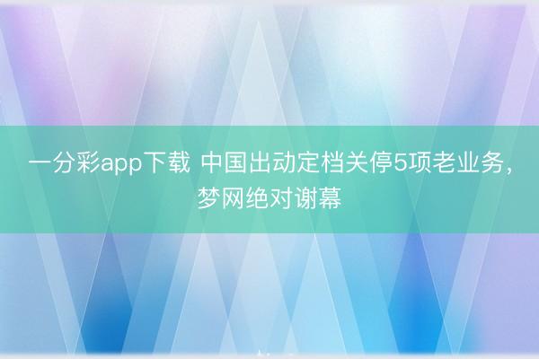 一分彩app下载 中国出动定档关停5项老业务，梦网绝对谢幕