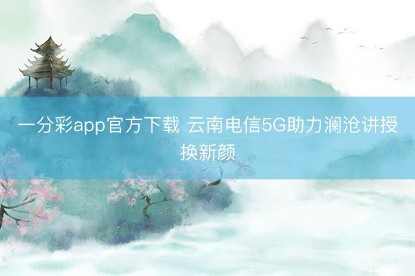一分彩app官方下载 云南电信5G助力澜沧讲授换新颜