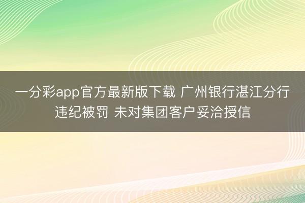 一分彩app官方最新版下载 广州银行湛江分行违纪被罚 未对集团客户妥洽授信